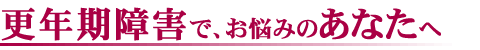 更年期障害 でお悩みの あなた へ